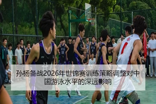 孙杨备战2026年世锦赛训练策略调整对中国游泳水平的深远影响