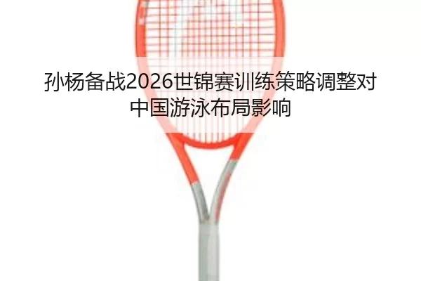 孙杨备战2026世锦赛训练策略调整对中国游泳布局影响